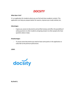 DOCSITY
What does it do?
It´s an application for students where you can find and share academic content. This
application can help you prepare better for examns, improve your study method, etc.
Advantages:
- It gives you access to documents and verified reviews and offers the possibility of
asking questions to other students and giving answers to other people who have
questions about a topic.
Disadvantages:
- To access some documents you need to have some points in the application or
subscribe to the premium paid version.
LOGO:
By David S.
 