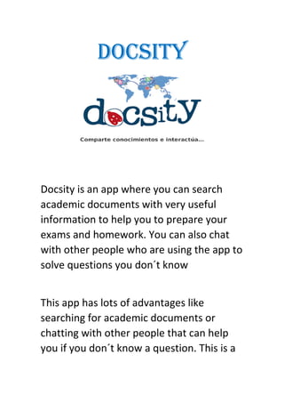 DOCSITY
Docsity is an app where you can search
academic documents with very useful
information to help you to prepare your
exams and homework. You can also chat
with other people who are using the app to
solve questions you don´t know
This app has lots of advantages like
searching for academic documents or
chatting with other people that can help
you if you don´t know a question. This is a
 