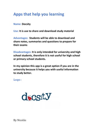 Apps that help you learning
Name: Docsity
Use: It is use to share and download study material
Advantages: Students will be able to download and
share notes, summaries and questions to prepare for
their exams
Disadvantages: It is only intended for university and high
school students, therefore it is not useful for high school
or primary school students.
In my opinion this app is a great option if you are in the
university because it helps you with useful information
to study better.
Logo:
By Nicolás
 