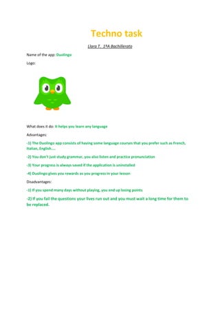 Techno task
Llara T. 1ºA Bachillerato
Name of the app: Duolingo
Logo:
What does it do: It helps you learn any language
Advantages:
-1) The Duolingo app consists of having some language courses that you prefer such as French,
Italian, English....
-2) You don’t just study grammar, you also listen and practice pronunciation
-3) Your progress is always saved if the application is uninstalled
-4) Duolingo gives you rewards as you progress in your lesson
Disadvantages:
-1) If you spend many days without playing, you end up losing points
-2) If you fail the questions your lives run out and you must wait a long time for them to
be replaced.
 