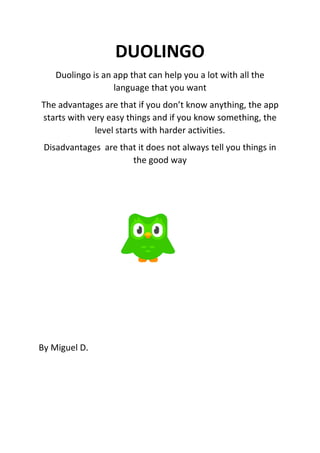 DUOLINGO
Duolingo is an app that can help you a lot with all the
language that you want
The advantages are that if you don’t know anything, the app
starts with very easy things and if you know something, the
level starts with harder activities.
Disadvantages are that it does not always tell you things in
the good way
By Miguel D.
 
