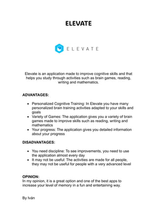 ELEVATE
Elevate is an application made to improve cognitive skills and that
helps you study through activities such as brain games, reading,
writing and mathematics.
ADVANTAGES:
 Personalized Cognitive Training: In Elevate you have many
personalized brain training activities adapted to your skills and
goals
 Variety of Games: The application gives you a variety of brain
games made to improve skills such as reading, writing and
mathematics
 Your progress: The application gives you detailed information
about your progress
DISADVANTAGES:
 You need discipline: To see improvements, you need to use
the application almost every day
 It may not be useful: The activities are made for all people,
they may not be useful for people with a very advanced level
OPINION:
In my opinion, it is a great option and one of the best apps to
increase your level of memory in a fun and entertaining way.
By Iván
 