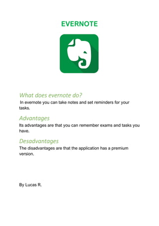 EVERNOTE
What does evernote do?
In evernote you can take notes and set reminders for your
tasks.
Advantages
Its advantages are that you can remember exams and tasks you
have.
Desadvantages
The disadvantages are that the application has a premium
version.
By Lucas R.
 