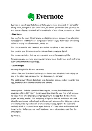 Evernote is a study app that allows or helps you be more organized. It´s perfect for
taking notes, to organize your study times, to remind you of tasks that you must do
and you can also synchronize it with the calendar of your phone, computer or tablet.
-Advantages
You can find the exact thing that you need at the moment because it has a function
name searcher and that makes things easier for you so you don´t waste time trying
to find it among lots of documents, notes, etc.
You can personalize your calendar, your notes, everything in your own way.
You can also scan documents and in this way have everything digital.
You can save websites that are necessary and access them again quickly.
For example, you can make a weekly planner and share it with your family or friends
even without them having the app.
-Disadvantages
As every thing in life, this also has a cost.
It has a free plan that doesn´t allow you to do much so you would have to pay for
one of the other two plans and they are too expensive per year.
The fact that everything is digital can be a distraction because just as you enter this
app, the temptation to enter another one is there.
In my opinion I find the app very interesting and creative, I could take some
advantage of this, BUT I don´t think I would download the app. First of all, because
I’d waste more time organizing things “squarely”in the app than it´d take me in
paper. Secondly, the fact that everything is digital scares me and makes me think
about how advanced technology is and how much we depend on it to even to know
when I should do my homework or when I should sleep. I prefer the traditional
method, which is a notebook and a pen. For me, it’s faster to do and I understand
things better. It also costs me much less to pay for a notebook or a pair than the
annual plan.
By Paula M.
 