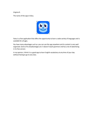 Virginia R.
The name of the app is Falou.
Falou is a free applica on that oﬀers the opportunity to learn a wide variety of languages and is
available for all ages.
You have many advantages such as: you can use the app anywhere and its content is very well
organized. Some of its disadvantages are: it doesn’t teach grammar and has a lot of adver sing
in its free version.
In my opinion, I think it is a good app to learn English vocabulary at any me of your day
without having to go to any class.
 