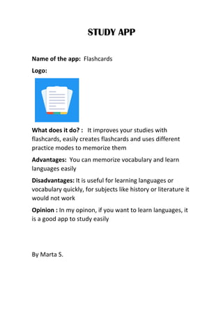 STUDY APP
Name of the app: Flashcards
Logo:
What does it do? : It improves your studies with
flashcards, easily creates flashcards and uses different
practice modes to memorize them
Advantages: You can memorize vocabulary and learn
languages easily
Disadvantages: It is useful for learning languages or
vocabulary quickly, for subjects like history or literature it
would not work
Opinion : In my opinon, if you want to learn languages, it
is a good app to study easily
By Marta S.
 