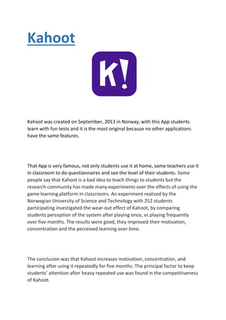 Kahoot
Kahoot was created on September, 2013 in Norway, with this App students
learn with fun tests and it is the most original because no other applications
have the same features.
That App is very famous, not only students use it at home, some teachers use it
in classroom to do questionnaires and see the level of their students. Some
people say that Kahoot is a bad idea to teach things to students but the
research community has made many experiments over the effects of using the
game learning platform in classrooms. An experiment realized by the
Norwegian University of Science and Technology with 252 students
participating investigated the wear-out effect of Kahoot, by comparing
students perception of the system after playing once, vs playing frequently
over five months. The results were good, they improved their motivation,
concentration and the perceived learning over time.
The conclusion was that Kahoot increases motivation, concentration, and
learning after using it repeatedly for five months. The principal factor to keep
students’ attention after heavy repeated use was found in the competitiveness
of Kahoot.
 