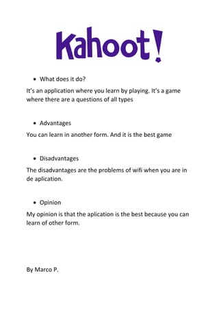  What does it do?
It’s an application where you learn by playing. It’s a game
where there are a questions of all types
 Advantages
You can learn in another form. And it is the best game
 Disadvantages
The disadvantages are the problems of wifi when you are in
de aplication.
 Opinion
My opinion is that the aplication is the best because you can
learn of other form.
By Marco P.
 