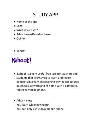 STUDY APP
 Name of the app
 Logo
 What does it do?
 Advantages/Desadvantages
 Opinion
 Kahoot
1.
 Kahoot is a very useful free tool for teachers and
students that allows you to learn and revise
concepts in a very entertaining way. It can be used
in schools, at work and at home with a computer,
tablet or mobile phone.
 Advantages:
 You learn while having fun
 You can only use it on a mobile phone
 