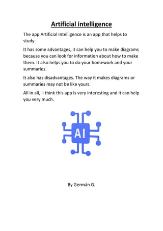 Artificial intelligence
The app Artificial Intelligence is an app that helps to
study.
It has some advantages, it can help you to make diagrams
because you can look for information about how to make
them. It also helps you to do your homework and your
summaries.
It also has disadvantages. The way it makes diagrams or
summaries may not be like yours.
All in all, I think this app is very interesting and it can help
you very much.
By Germán G.
 