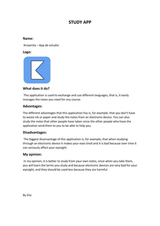 STUDY APP
Name:
Knownity – App de estudio
Logo:
What does it do?
This application is used to exchange and use different languages, that is, it easily
manages the notes you need for any course.
Advantages:
The different advantages that this application has is, for example, that you don’t have
to waste ink or paper and study the notes from an electronic device. You can also
study the notes that other people have taken since the other people who have the
application send them to you to be able to help you.
Disadvantages:
The biggest disanvantage of this application is, for example, that when studying
through an electronic device it makes your eyes tired and it is bad because over time it
can seriously affect your eyesight.
My opinion:
In my opinion, it is better to study from your own notes, since when you take them,
you will learn the terms you study and because electronic devices are very bad for your
eyesight, and they should be used less because they are harmful.
By Elia
 