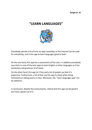 Sergio O. 1C
“LEARN LANGUAGES”
Everybody spends a lot of time on apps nowadays as the Internet can be used
for everything , but is this app to learn languages good or bad?
On the one hand, this app has a assessment of five stars. In addition,everybody
says that it is one of the best apps to learn English or other languages as it has
vocabulary and grammar of all levels.
On the other hand, this app isn`t free and a lot of people say that it is
expensive. Furthermore, a lot of kids use this app to cheat when doing
homework or taking exams in class. Moreover, the “ learn languages app” can
be addictive.
In conclusion, despite the inconvinients, I belive that this app can be good if
you have a good use of it.
 