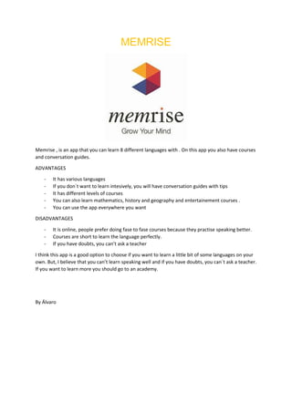 MEMRISE
Memrise , is an app that you can learn 8 different languages with . On this app you also have courses
and conversation guides.
ADVANTAGES
- It has various languages
- If you don´t want to learn intesively, you will have conversation guides with tips
- It has different levels of courses
- You can also learn mathematics, history and geography and entertainement courses .
- You can use the app everywhere you want
DISADVANTAGES
- It is online, people prefer doing fase to fase courses because they practise speaking better.
- Courses are short to learn the language perfectly.
- If you have doubts, you can’t ask a teacher
I think this app is a good option to choose if you want to learn a little bit of some languages on your
own. But, I believe that you can’t learn speaking well and if you have doubts, you can´t ask a teacher.
If you want to learn more you should go to an academy.
By Álvaro
 