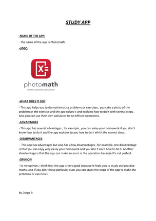 STUDY APP
-NAME OF THE APP:
- The name of the app is Photomath.
-LOGO:
-WHAT DOES IT DO?
- This app helps you to do mathematics problems or exercises , you take a photo of the
problem or the exercise and the app solves it and explains how to do it with several steps.
Also you can use their own calculator to do difficult operations.
-ADVANTAGES
- This app has several advantages , for example , you can solve your homework if you don´t
know how to do it and the app explains to you how to do it whith the correct steps.
-DISADVANTAGES
- This app has advantages but also has a few disadvantages , for example, one disadvantage
is that you can copy very easily your homework and you don´t learn how to do it. Another
disadvantage is that the app can make an error in the operation because it’s not perfect.
-OPINION
- In my opinion, i think that the app is very good becouse it hepls you to study and practice
maths, and if you don´t have particular class you can study the steps of the app to make the
problems or exercicies.
By Diego P.
 