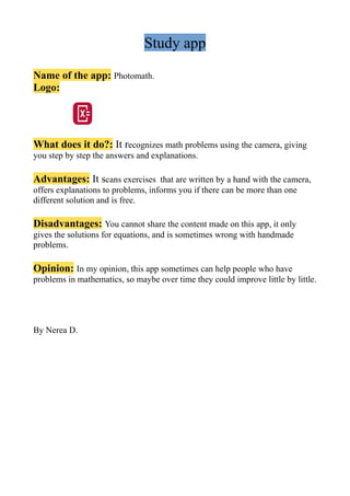 Study app
Name of the app: Photomath.
Logo:
What does it do?: It recognizes math problems using the camera, giving
you step by step the answers and explanations.
Advantages: It scans exercises that are written by a hand with the camera,
offers explanations to problems, informs you if there can be more than one
different solution and is free.
Disadvantages: You cannot share the content made on this app, it only
gives the solutions for equations, and is sometimes wrong with handmade
problems.
Opinion: In my opinion, this app sometimes can help people who have
problems in mathematics, so maybe over time they could improve little by little.
By Nerea D.
 