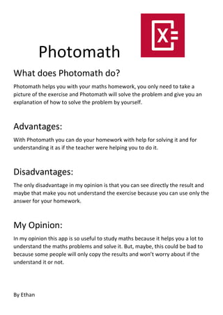 Photomath
What does Photomath do?
Photomath helps you with your maths homework, you only need to take a
picture of the exercise and Photomath will solve the problem and give you an
explanation of how to solve the problem by yourself.
Advantages:
With Photomath you can do your homework with help for solving it and for
understanding it as if the teacher were helping you to do it.
Disadvantages:
The only disadvantage in my opinion is that you can see directly the result and
maybe that make you not understand the exercise because you can use only the
answer for your homework.
My Opinion:
In my opinion this app is so useful to study maths because it helps you a lot to
understand the maths problems and solve it. But, maybe, this could be bad to
because some people will only copy the results and won’t worry about if the
understand it or not.
By Ethan
 