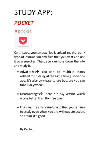 STUDY APP:
POCKET
On this app, you can download, upload and share any
type of information and files that you want and use
it as a searcher. Then, you can note down the info
and study it.
 Advantages You can do multiple things
related to studying at the same time just on one
app. It´s also very easy to use because you can
take it anywhere.
 Disadvantages There is a pay version which
works better than the free one.
 Opinion: It´s a very useful app that you can use
to study even when you are without conection,
so I think it´s good.
By Pablo J.
 