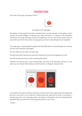 TECHNO TASK
The name of this app is Pomodoro Timer!
(Pomodoro timer app logo)
Pomodoro is a free app that has been created to focus on learning with no disruptions, also it
has got very useful widgets to organize your tasks and exams. It is based on the Pomodoro
Technique, this study technique consists of assigning a time for each of your tasks, and as a
prize when you finish that activity, the app gives you time to relax between each assigment.
This study app is recomended for people that have difficulties on concentrating, for me these
are the most important advantages:
You can organize your tasks in an easy way.
You will work faster because you have the motivation to finish the assigments on time.
You will concentrate on your work, reducing disruptions.
However this app has got a main disadvantage, you have to be extremely constant in your
work, you can´t waste time talking to another person or taking an important call.
In my opinión, this app can help you with your concentration and is a good way to be organized.
But that´s true that it is not useful for creative tasks that need time to think. In conclusión, I
love this app and I use it everyday while i am doing my homework, and If you download this
wonderful app, you will be the most organized person in your class.
By Lola
 