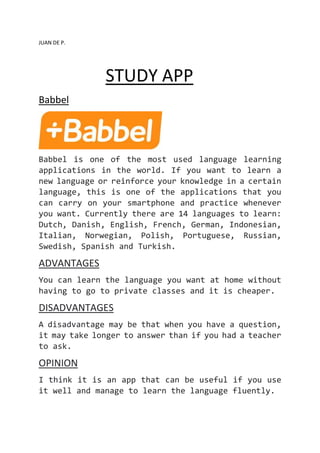 JUAN DE P.
STUDY APP
Babbel
Babbel is one of the most used language learning
applications in the world. If you want to learn a
new language or reinforce your knowledge in a certain
language, this is one of the applications that you
can carry on your smartphone and practice whenever
you want. Currently there are 14 languages to learn:
Dutch, Danish, English, French, German, Indonesian,
Italian, Norwegian, Polish, Portuguese, Russian,
Swedish, Spanish and Turkish.
ADVANTAGES
You can learn the language you want at home without
having to go to private classes and it is cheaper.
DISADVANTAGES
A disadvantage may be that when you have a question,
it may take longer to answer than if you had a teacher
to ask.
OPINION
I think it is an app that can be useful if you use
it well and manage to learn the language fluently.
 
