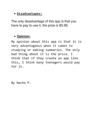  Disadvantages:
The only disadvantage of this app is that you
have to pay to use it, the price is $5.99.
 Opinion:
My opinion about this app is that it is
very advantageous when it comes to
studying or making summaries. The only
bad thing about it is the price. I
think that if they create an app like
this, I think many teenagers would pay
for it.
By Nacho P.
 