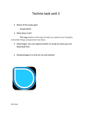Techno task unit 1
 Name of the study app?
Simple Mind
 What does it do?
This app creates mind maps to help you organize your thoughts,
remember things and generate new ideas.
 Advantages: you can organize better to study an exam,you can
download free
 Disadvantages:it is only for ios and android
By Leinuo
 