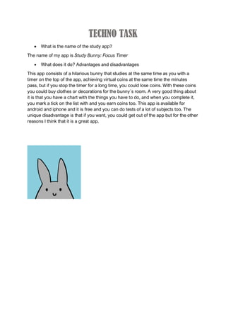 TECHNO TASK
 What is the name of the study app?
The name of my app is Study Bunny: Focus Timer
 What does it do? Advantages and disadvantages
This app consists of a hilarious bunny that studies at the same time as you with a
timer on the top of the app, achieving virtual coins at the same time the minutes
pass, but if you stop the timer for a long time, you could lose coins. With these coins
you could buy clothes or decorations for the bunny´s room. A very good thing about
it is that you have a chart with the things you have to do, and when you complete it,
you mark a tick on the list with and you earn coins too. This app is available for
android and iphone and it is free and you can do tests of a lot of subjects too. The
unique disadvantage is that if you want, you could get out of the app but for the other
reasons I think that it is a great app.
 