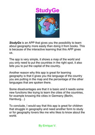 StudyGe
StudyGe is an APP that gives you the possibility to learn
about geography more easily than doing it from books. This
is because of the interactive learning that this APP gives
us.
The app is very simple, it shows a map of the world and
you only need to put the countries in the right spot, it also
tells you to put the capital of the country.
Another reason why this app is great for learning
geography is that it gives you the language of the country
you are putting in the map and the percentage of the other
languages that are spoken there.
Some disadvantages are that it is basic and it needs some
new functions like trying to learn the cities of the countries,
for example knowing the cities in Germany (Berlin,
Hamburg…)
To conclude, I would say that this app is great for children
that struggle in geography and need another form to study
or for geography lovers like me who likes to know about the
world.
By Enrique V.
 