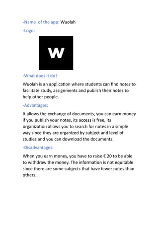 -Name of the app: Wuolah
-Logo:
-What does it do?
Wuolah is an applica on where students can ﬁnd notes to
facilitate study, assignments and publish their notes to
help other people.
-Advantages:
It allows the exchange of documents, you can earn money
if you publish your notes, its access is free, its
organiza on allows you to search for notes in a simple
way since they are organized by subject and level of
studies and you can download the documents.
-Disadvantages:
When you earn money, you have to raise € 20 to be able
to withdraw the money. The informa on is not equitable
since there are some subjects that have fewer notes than
others.
 