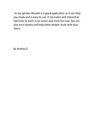 -In my opinion Wuolah is a good applica on as it can help
you study and is easy to use. It has notes and interac ve
exercises to learn in an easier and more fun way. You can
also earn money and help other people study with your
notes.
By Andrea C.
 