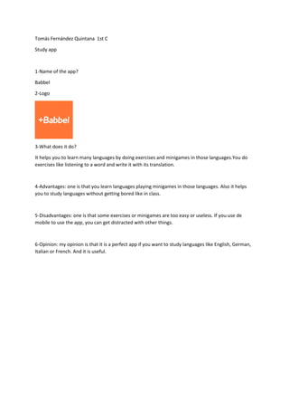 Tomás Fernández Quintana 1st C
Study app
1-Name of the app?
Babbel
2-Logo
3-What does it do?
It helps you to learn many languages by doing exercises and minigames in those languages.You do
exercises like listening to a word and write it with its translation.
4-Advantages: one is that you learn languages playing minigames in those languages. Also it helps
you to study languages without getting bored like in class.
5-Disadvantages: one is that some exercises or minigames are too easy or useless. If you use de
mobile to use the app, you can get distracted with other things.
6-Opinion: my opinion is that it is a perfect app if you want to study languages like English, German,
Italian or French. And it is useful.
 