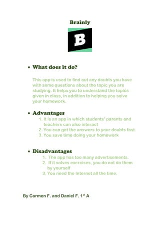 Brainly
 What does it do?
This app is used to find out any doubts you have
with some questions about the topic you are
studying. It helps you to understand the topics
given in class, in addition to helping you solve
your homework.
 Advantages
1. It is an app in which students’ parents and
teachers can also interact
2. You can get the answers to your doubts fast.
3. You save time doing your homework
 Disadvantages
1. The app has too many advertisements.
2. If it solves exercises, you do not do them
by yourself
3. You need the Internet all the time.
By Carmen F. and Daniel F. 1st
A
 