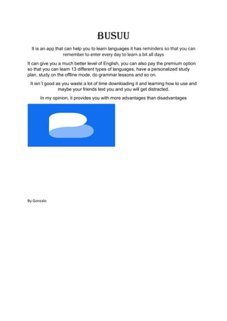 BUSUU
It is an app that can help you to learn languages it has reminders so that you can
remember to enter every day to learn a bit all days
It can give you a much better level of English, you can also pay the premium option
so that you can learn 13 different types of languages, have a personalized study
plan, study on the offline mode, do grammar lessons and so on.
It isn´t good as you waste a lot of time downloading it and learning how to use and
maybe your friends text you and you will get distracted.
In my opinion, it provides you with more advantages than disadvantages
By Gonzalo
 