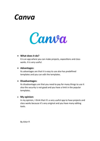 Canva
 What does it do?
It is an app where you can make projects, exposi ons and class
works. It is very useful.
 Advantages:
Its advantages are that it is easy to use also has predeﬁned
templates and you can edit the templates.
 Disadvantages:
Its disadvantages are that you need to pay for many things to use it
also the security is not good and you have a limit in the popular
templates.
 My opinion:
In my opinion, I think that it’s a very useful app to have projects and
class works because it’s very original and you have many edi ng
tools.
By Aitor P.
 
