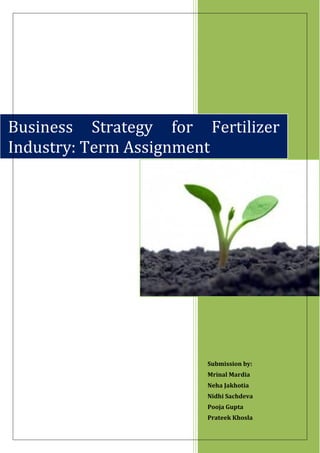 Business Strategy for Fertilizer
Industry: Term Assignment




                       Submission by:
                       Mrinal Mardia
                       Neha Jakhotia
                       Nidhi Sachdeva
                       Pooja Gupta
                       Prateek Khosla
 