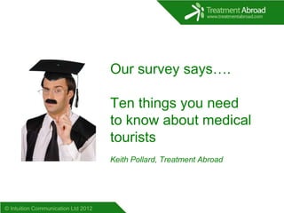 Our survey says….

                                     Ten things you need
                                     to know about medical
                                     tourists
                                     Keith Pollard, Treatment Abroad




© Intuition Communication Ltd 2012
 
