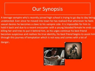 Our Synopsis

A teenage vampire who's recently joined high school is trying to go day to day being
undetected. Ever since he moved into town he has realised that whenever he feels
sexual desires he becomes a slave to his vampire side. It is impossible for him to
hold it back and due to a recent encounter with a young blooded female he ends up
killing her and tries to put it behind him, as his urges continue his best friend
becomes suspicious and realises his true identity, his best friend begins to assist him
through this journey of temptation which is not easy and comes with a lot of
danger.

 