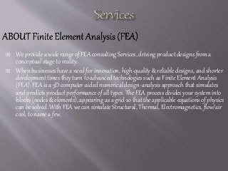  We provide a wide range of FEA consulting Services, driving product designs from a
conceptual stage to reality.
 When businesses have a need for innovation, high-quality & reliable designs, and shorter
development times they turn to advanced technologies such as Finite Element Analysis
(FEA). FEA is a 3D computer-aided numerical design-analysis approach that simulates
and predicts product performance of all types. The FEA process divides your system into
blocks (nodes & elements), appearing as a grid so that the applicable equations of physics
can be solved. With FEA we can simulate Structural, Thermal, Electromagnetics, flow/air
cool, to name a few.
 