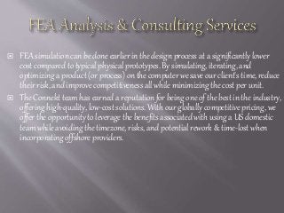  FEA simulation can be done earlier in the design process at a significantly lower
cost compared to typical physical prototypes. By simulating, iterating, and
optimizing a product (or process) on the computer we save our client's time, reduce
their risk, and improve competitiveness all while minimizing the cost per unit.
 The Connekt team has earned a reputation for being one of the best in the industry,
offering high-quality, low-cost solutions. With our globally competitive pricing, we
offer the opportunity to leverage the benefits associated with using a US domestic
team while avoiding the timezone, risks, and potential rework & time-lost when
incorporating offshore providers.
 