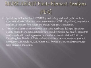  Specializing in Best-in-Class ANSYS FEA of devices large and small (in fact we have
experience with 600' structures down to micron-sized IC/RF chip features!), we provide a
total concept solution from design and analysis right thru to production.
 The combined attention of our learned team yields highly vetted designs that ensure
quality, reliability, and optimization for their intended purpose. We have the capacity to
analyze parts with complex geometries and variations in material & wall thickness.
Everything from Elevators & Rails, enclosures, Marine structures, consumer products,
Energy products, handtools, IC/RF Chips, etc.... from 600' to micron dimensions, our
team has seen it and done it.
 