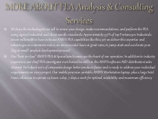  We have the technologists on call to review your design, make recommendations, and perform the FEA
using agreed industrial and client-specific standards. Approximately 95% of top Fortune500 Industrials
invest millions$$ to have in-house ANSYS FEA capabilities like this, yet we deliver this expertise and
advantages on a moments notice, on an as-needed basis at great rates, to jump-start and accelerate your
(big or small) product development process!
 Our "best-in-class" ANSYS FEA & Spaceclaim licenses are the heart of our operation. In addition to industry
experience, our chief FEA investigator even honed his skills in the ANSYS software ASD distribution/sales
channel. He helped 100's of companies design better products faster and is ready to address your individual
requirements on every project. Our mobile precision portable ANSYS Workstation laptop, plus a large Intel
tower, allows us to operate 24 hours a day, 7 days a week for optimal availability and maximum efficiency
 