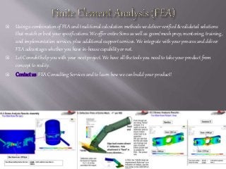  Using a combination of FEA and traditional calculation methods we deliver verified & validated solutions
that match or best your specifications. We offer entire Sims as well as geom/mesh prep, mentoring, training,
and implementation services, plus additional support services. We integrate with your process and deliver
FEA advantages whether you have in-house capability or not.
 Let Connekt help you with your next project. We have all the tools you need to take your product from
concept to reality.
 Contactus FEA Consulting Services and to learn how we can build your product!
 