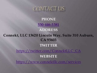 PHONE
530-446-3381
ADDRESS
Connekt, LLC 13620 Lincoln Way, Suite 310 Auburn,
CA 95603
TWITTER
https://twitter.com/ConnektLLC_CA
WEBSITE
https://www.connektllc.com/services
 