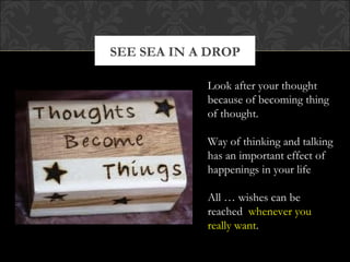 SEE SEA IN A DROP

            Look after your thought
            because of becoming thing
            of thought.

            Way of thinking and talking
            has an important effect of
            happenings in your life

            All … wishes can be
            reached whenever you
            really want.
 