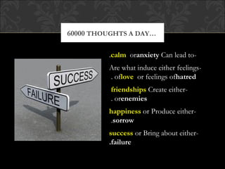 60000 THOUGHTS A DAY…

         .calm oranxiety Can lead to-
         Are what induce either feelings-
         . oflove or feelings ofhatred
          friendships Create either-
          . orenemies
         happiness or Produce either-
         .sorrow
         success or Bring about either-
         .failure
 