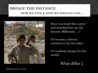 BRIDGE THE DISTANCE
              HOW WE LIVE & HOW WE SHOULD LIVE …


                              Have you heard that a poor
                              and wretched kid one day
                              become Millionaire …?

                              Or become a famous
                              scientists in his/her time?

                              Or suddenly change his/her
                              world?

                                      What differ ?
-Maybe point of view-
 
