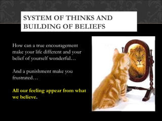 SYSTEM OF THINKS AND
     BUILDING OF BELIEFS

How can a true encouragement
make your life different and your
belief of yourself wonderful…

And a punishment make you
frustrated…

All our feeling appear from what
we believe.
 