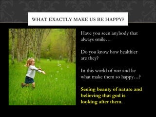 WHAT EXACTLY MAKE US BE HAPPY?

               Have you seen anybody that
               always smile…

               Do you know how healthier
               are they?

               In this world of war and lie
               what make them so happy…?

               Seeing beauty of nature and
               believing that god is
               looking after them.
 