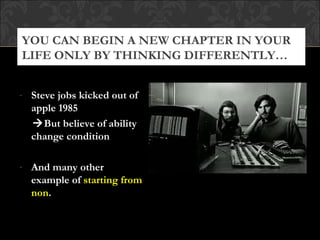 YOU CAN BEGIN A NEW CHAPTER IN YOUR
LIFE ONLY BY THINKING DIFFERENTLY…


- Steve jobs kicked out of
  apple 1985
  But believe of ability
  change condition

- And many other
  example of starting from
  non.
 