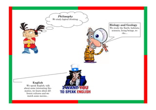 Philosophy
                              We study logical thinking.

                                                           Biology and Geology
                                                           We study the Earth, habitats,
                                                            sciences, living beings, ro-
                                                                       cks…




        English
  We speak English, talk
about some interesting the-
matics, we learn about dif-
  ferent cultures and we
   watch some movies...
 