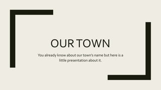 OURTOWN
You already know about our town’s name but here is a
little presentation about it.
 